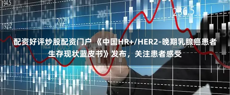 配资好评炒股配资门户 《中国HR+/HER2-晚期乳腺癌患者生存现状蓝皮书》发布，关注患者感受