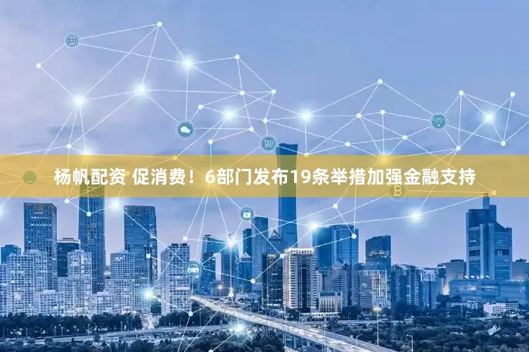 杨帆配资 促消费！6部门发布19条举措加强金融支持