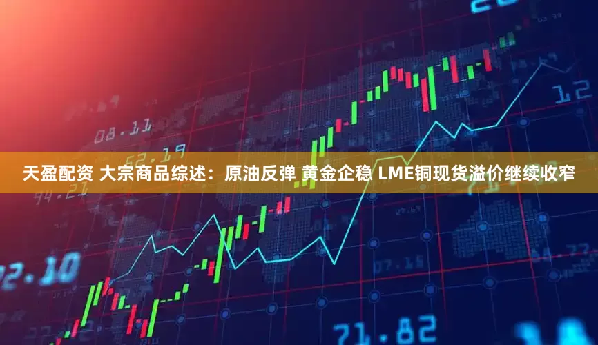 天盈配资 大宗商品综述：原油反弹 黄金企稳 LME铜现货溢价继续收窄
