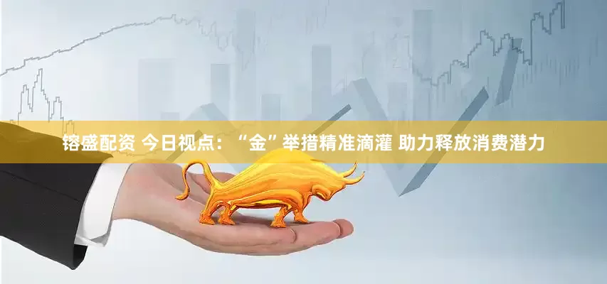 镕盛配资 今日视点：“金”举措精准滴灌 助力释放消费潜力