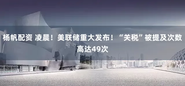 杨帆配资 凌晨！美联储重大发布！“关税”被提及次数高达49次