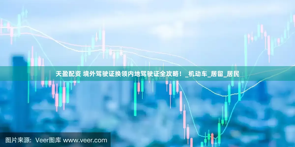 天盈配资 境外驾驶证换领内地驾驶证全攻略！_机动车_居留_居民