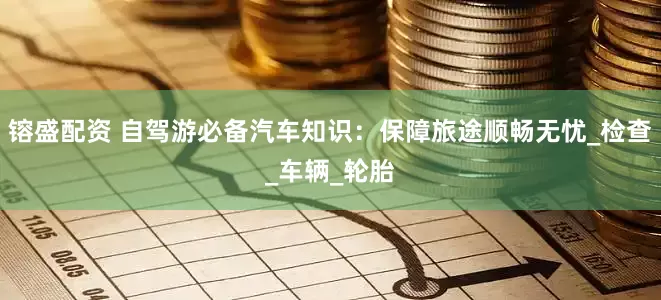 镕盛配资 自驾游必备汽车知识：保障旅途顺畅无忧_检查_车辆_轮胎