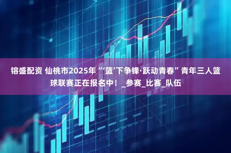 镕盛配资 仙桃市2025年“‘篮’下争锋·跃动青春”青年三人篮球联赛正在报名中！_参赛_比赛_队伍