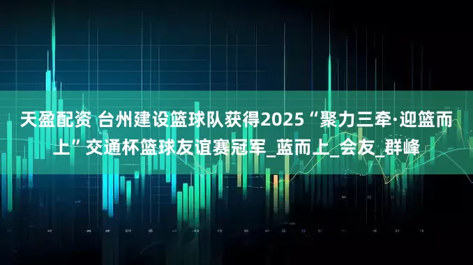 天盈配资 台州建设篮球队获得2025“聚力三牵·迎篮而上”交通杯篮球友谊赛冠军_蓝而上_会友_群峰