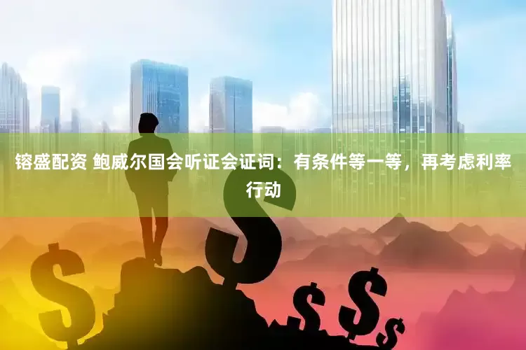 镕盛配资 鲍威尔国会听证会证词：有条件等一等，再考虑利率行动