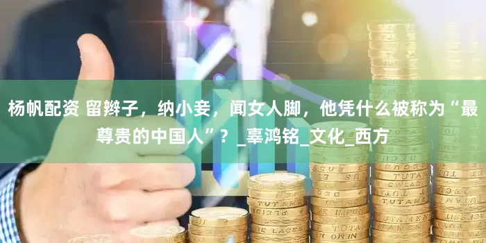 杨帆配资 留辫子，纳小妾，闻女人脚，他凭什么被称为“最尊贵的中国人”？_辜鸿铭_文化_西方