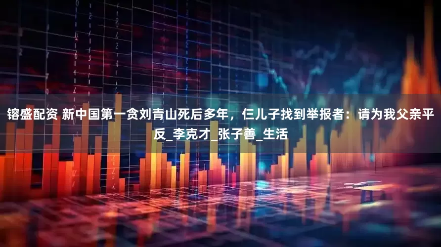 镕盛配资 新中国第一贪刘青山死后多年，仨儿子找到举报者：请为我父亲平反_李克才_张子善_生活