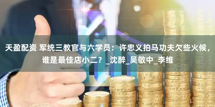 天盈配资 军统三教官与六学员：许忠义拍马功夫欠些火候，谁是最佳店小二？_沈醉_吴敬中_李维