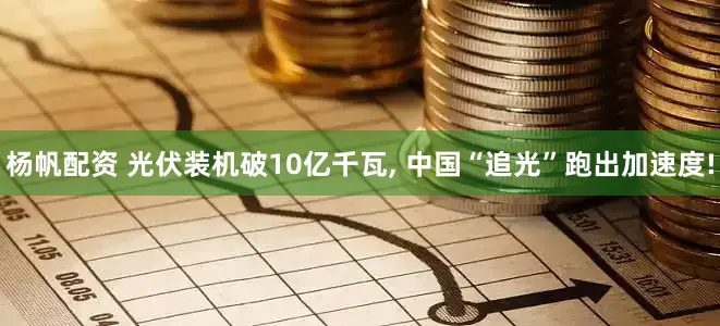 杨帆配资 光伏装机破10亿千瓦, 中国“追光”跑出加速度!