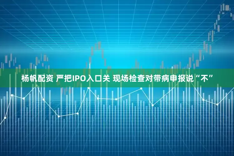 杨帆配资 严把IPO入口关 现场检查对带病申报说“不”
