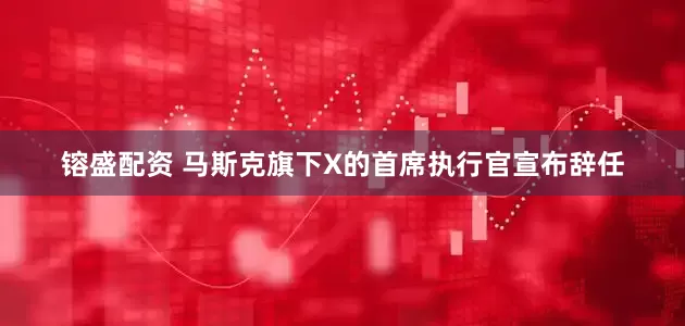 镕盛配资 马斯克旗下X的首席执行官宣布辞任