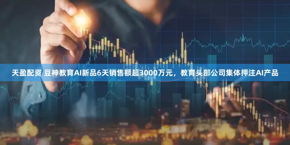 天盈配资 豆神教育AI新品6天销售额超3000万元，教育头部公司集体押注AI产品