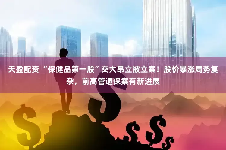 天盈配资 “保健品第一股”交大昂立被立案！股价暴涨局势复杂，前高管退保案有新进展