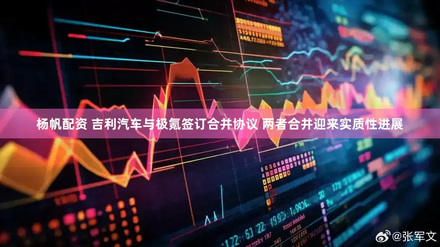 杨帆配资 吉利汽车与极氪签订合并协议 两者合并迎来实质性进展
