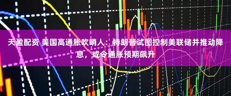 天盈配资 美国高通胀吹哨人：特朗普试图控制美联储并推动降息，或令通胀预期飙升