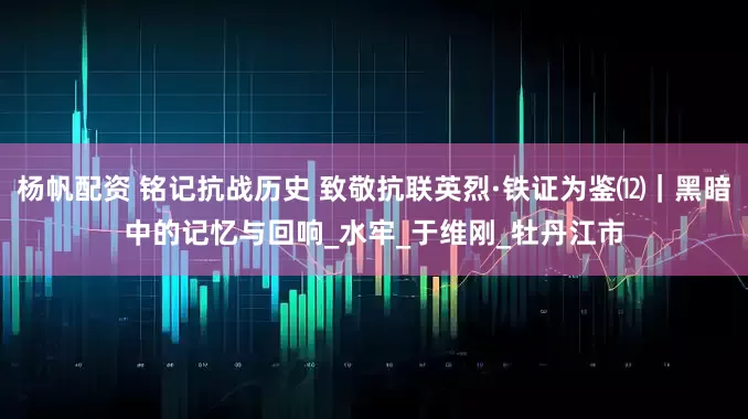 杨帆配资 铭记抗战历史 致敬抗联英烈·铁证为鉴⑿｜黑暗中的记忆与回响_水牢_于维刚_牡丹江市
