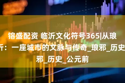 镕盛配资 临沂文化符号365|从琅琊到临沂：一座城市的文脉与传奇_琅邪_历史_公元前