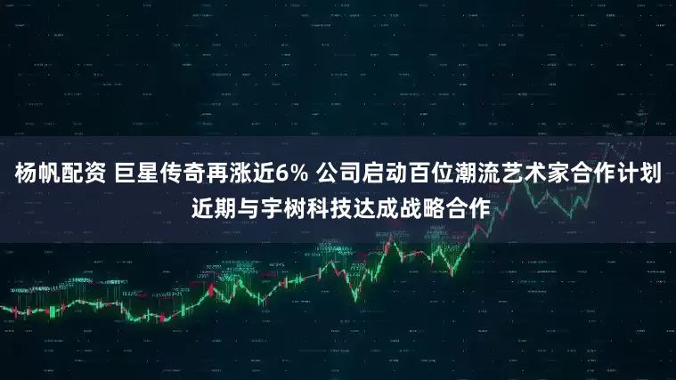 杨帆配资 巨星传奇再涨近6% 公司启动百位潮流艺术家合作计划 近期与宇树科技达成战略合作
