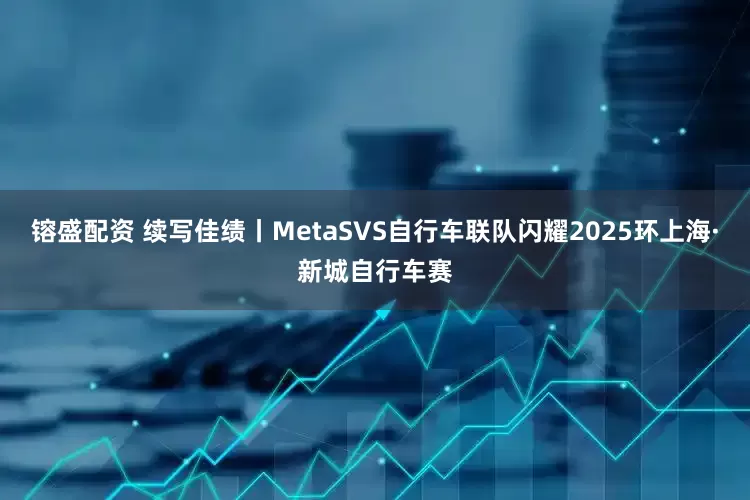镕盛配资 续写佳绩丨MetaSVS自行车联队闪耀2025环上海·新城自行车赛