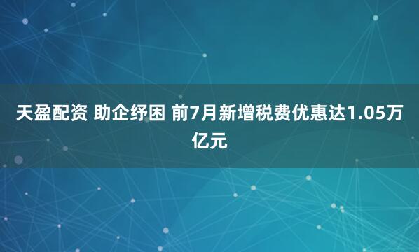 天盈配资 助企纾困 前7月新增税费优惠达1.05万亿元