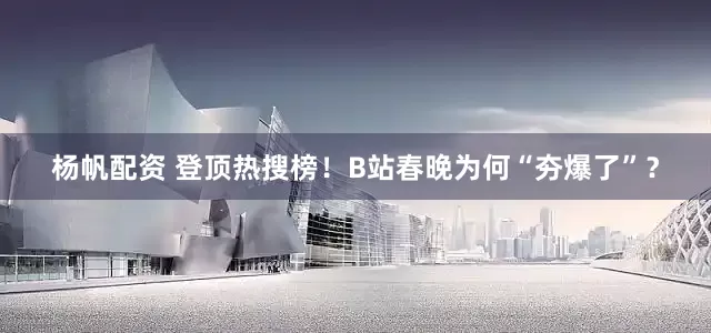 杨帆配资 登顶热搜榜！B站春晚为何“夯爆了”？