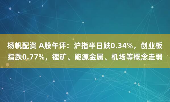 杨帆配资 A股午评：沪指半日跌0.34%，创业板指跌0.77%，锂矿、能源金属、机场等概念走弱