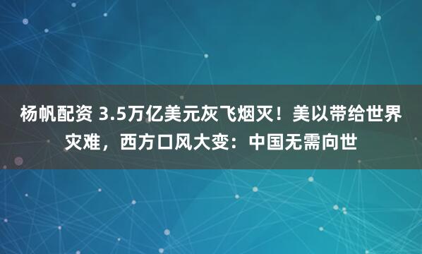 杨帆配资 3.5万亿美元灰飞烟灭！美以带给世界灾难，西方口风大变：中国无需向世